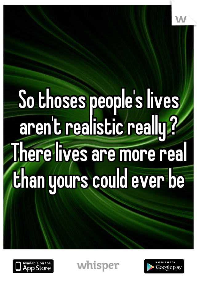 So thoses people's lives aren't realistic really ? There lives are more real than yours could ever be