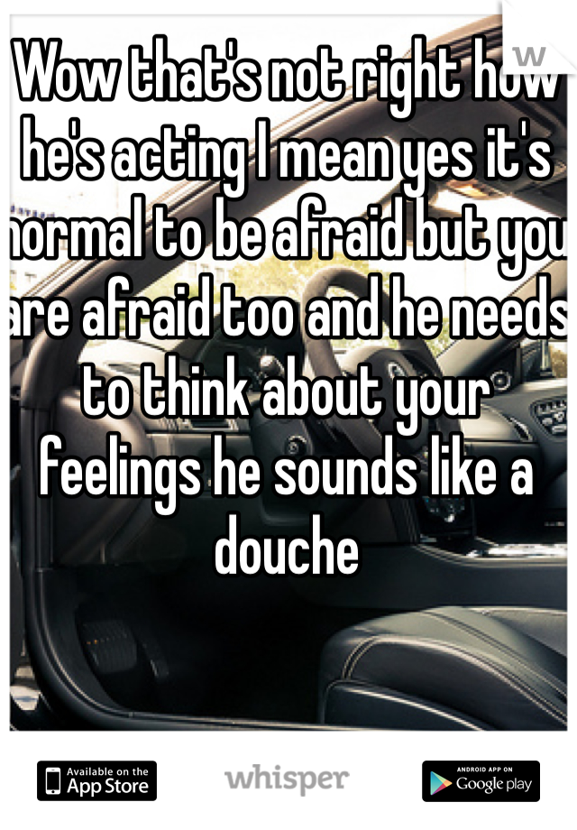 Wow that's not right how he's acting I mean yes it's normal to be afraid but you are afraid too and he needs to think about your feelings he sounds like a douche