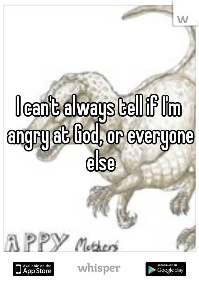I can't always tell if I'm angry at God, or everyone else