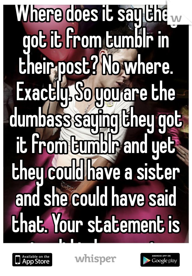 Where does it say they got it from tumblr in their post? No where. Exactly. So you are the dumbass saying they got it from tumblr and yet they could have a sister and she could have said that. Your statement is invalid take a seat.