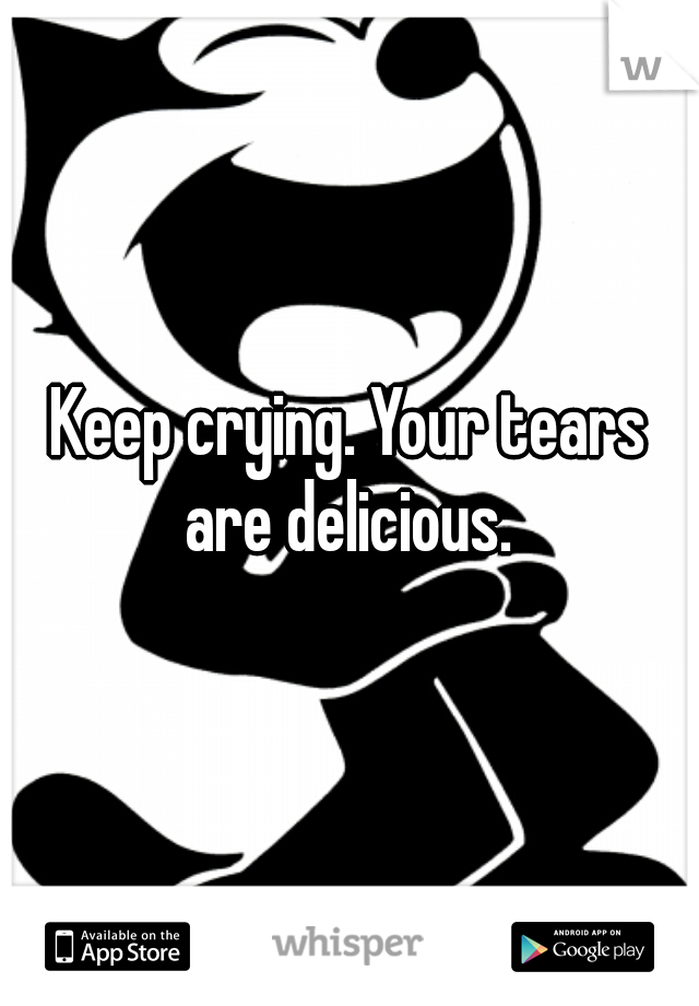 Keep crying. Your tears are delicious. 