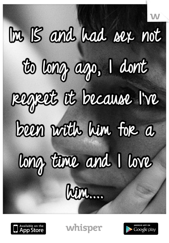 Im 15 and had sex not to long ago, I dont  regret it because I've been with him for a long time and I love him.... 