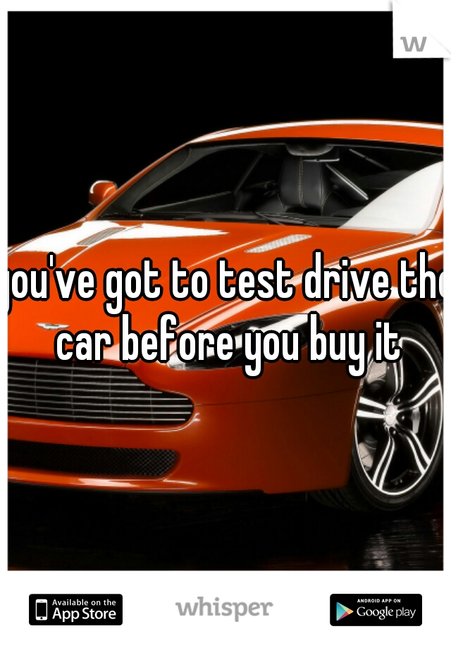 you've got to test drive the car before you buy it