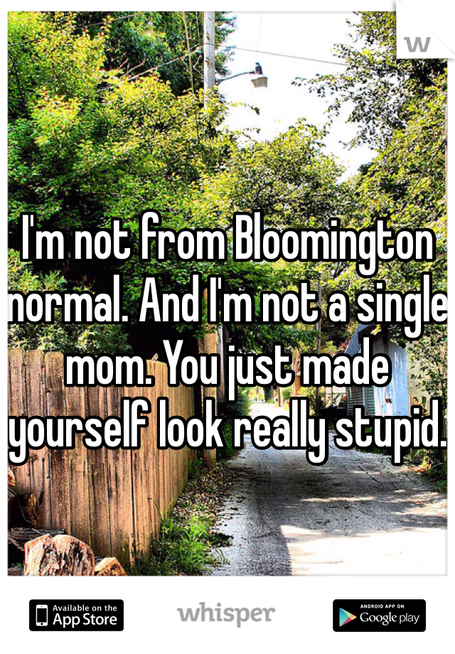 I'm not from Bloomington normal. And I'm not a single mom. You just made yourself look really stupid.