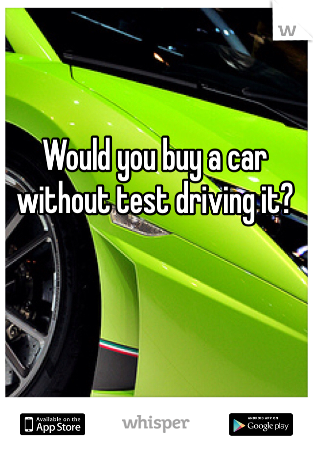 Would you buy a car without test driving it?