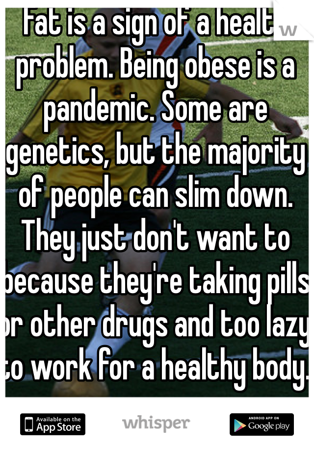 Fat is a sign of a health problem. Being obese is a pandemic. Some are genetics, but the majority of people can slim down. They just don't want to because they're taking pills or other drugs and too lazy to work for a healthy body. 