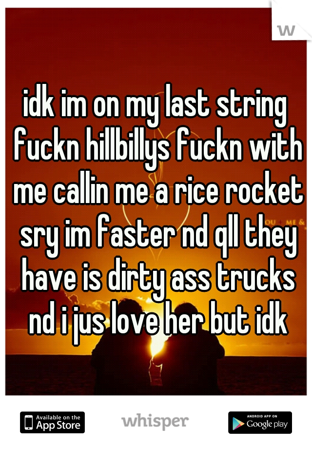 idk im on my last string fuckn hillbillys fuckn with me callin me a rice rocket sry im faster nd qll they have is dirty ass trucks nd i jus love her but idk