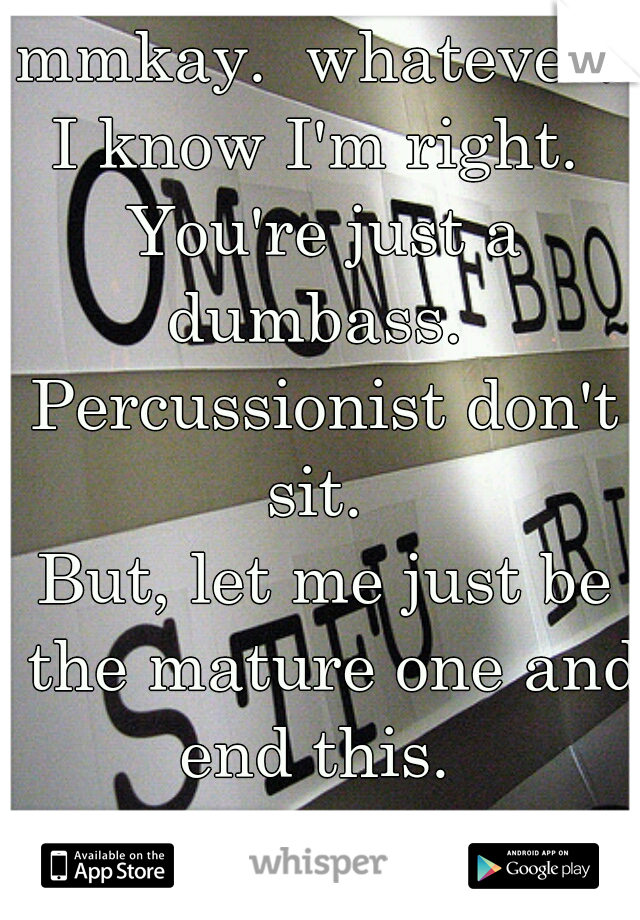 mmkay.  whatever. 
I know I'm right. 
You're just a dumbass.  
Percussionist don't sit.  
But, let me just be the mature one and end this.  
Goodbye & have a nice day.  :) 