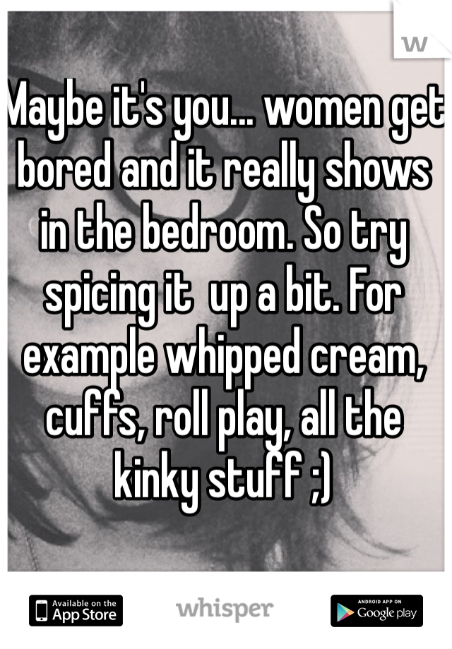 Maybe it's you... women get bored and it really shows in the bedroom. So try spicing it  up a bit. For example whipped cream, cuffs, roll play, all the kinky stuff ;) 