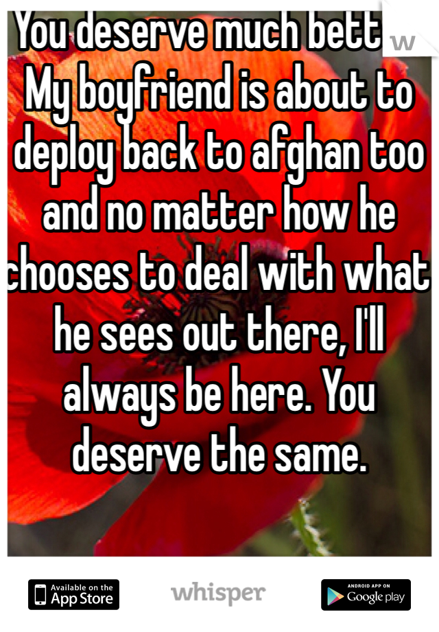 You deserve much better. My boyfriend is about to deploy back to afghan too and no matter how he chooses to deal with what he sees out there, I'll always be here. You deserve the same.