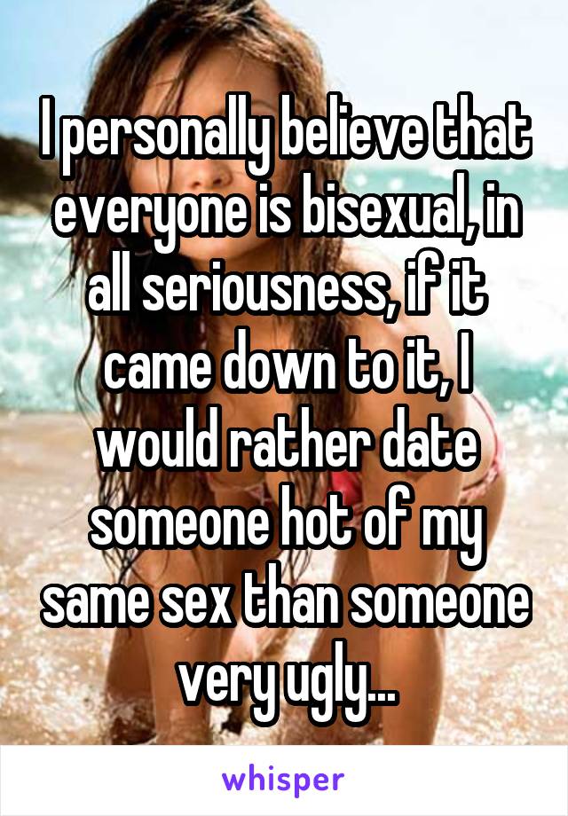 I personally believe that everyone is bisexual, in all seriousness, if it came down to it, I would rather date someone hot of my same sex than someone very ugly...