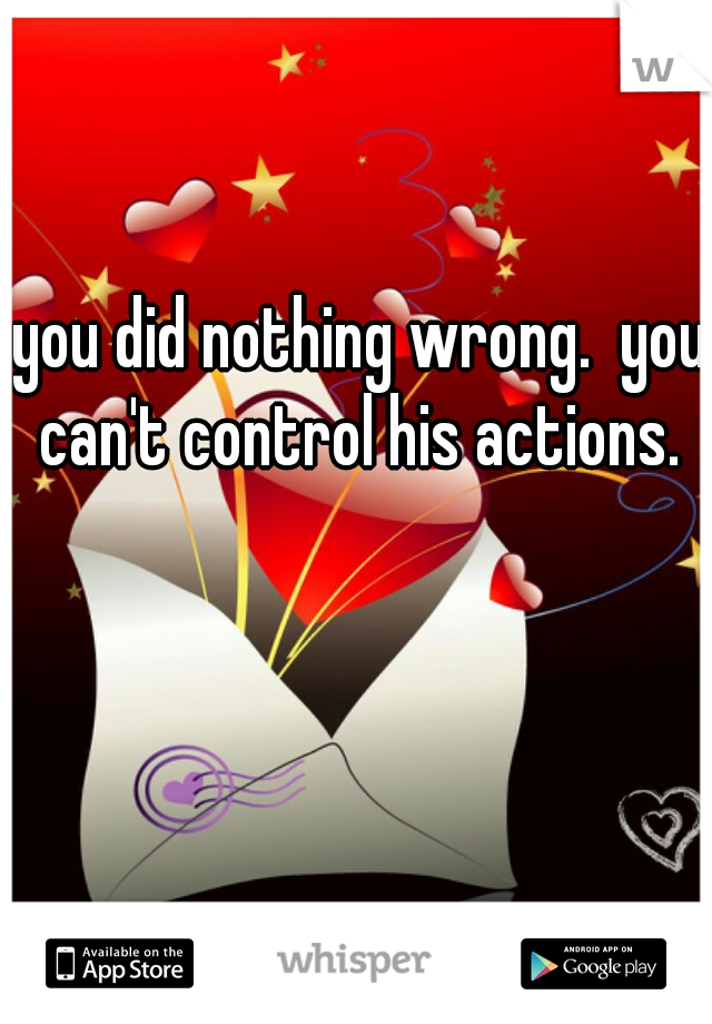 you did nothing wrong.  you can't control his actions. 