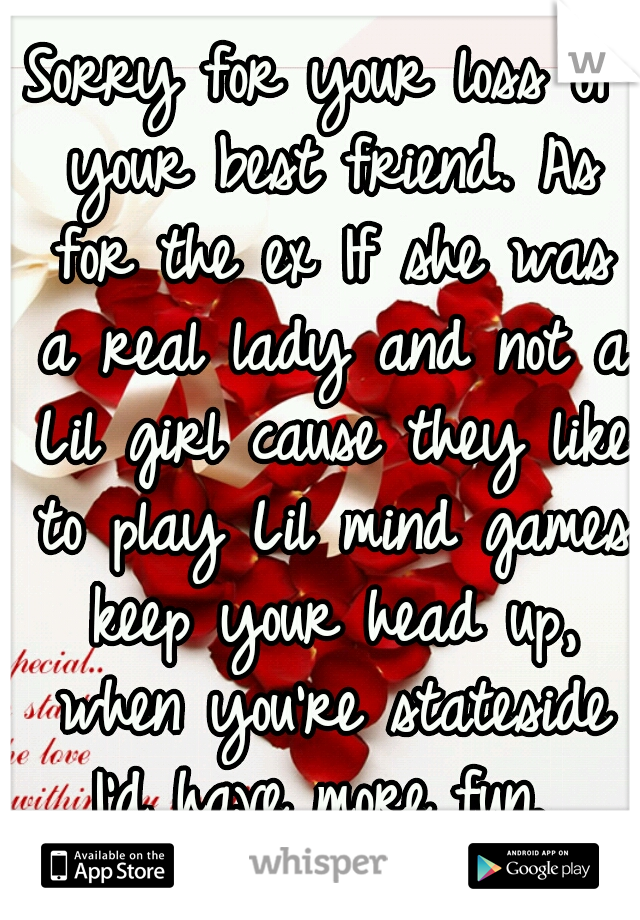 Sorry for your loss of your best friend. As for the ex If she was a real lady and not a Lil girl cause they like to play Lil mind games keep your head up, when you're stateside I'd have more fun. 