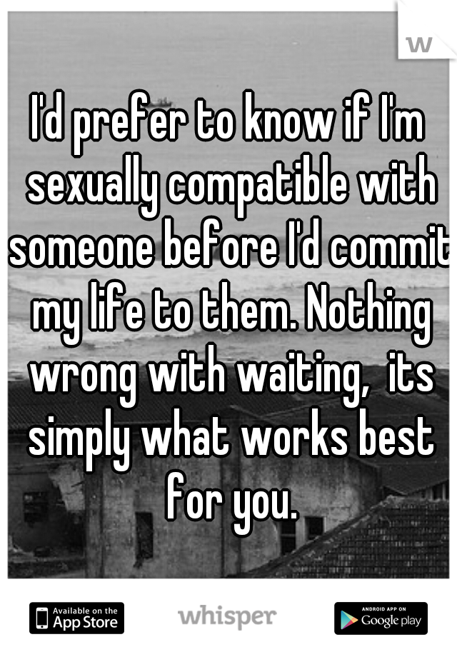 I'd prefer to know if I'm sexually compatible with someone before I'd commit my life to them. Nothing wrong with waiting,  its simply what works best for you.