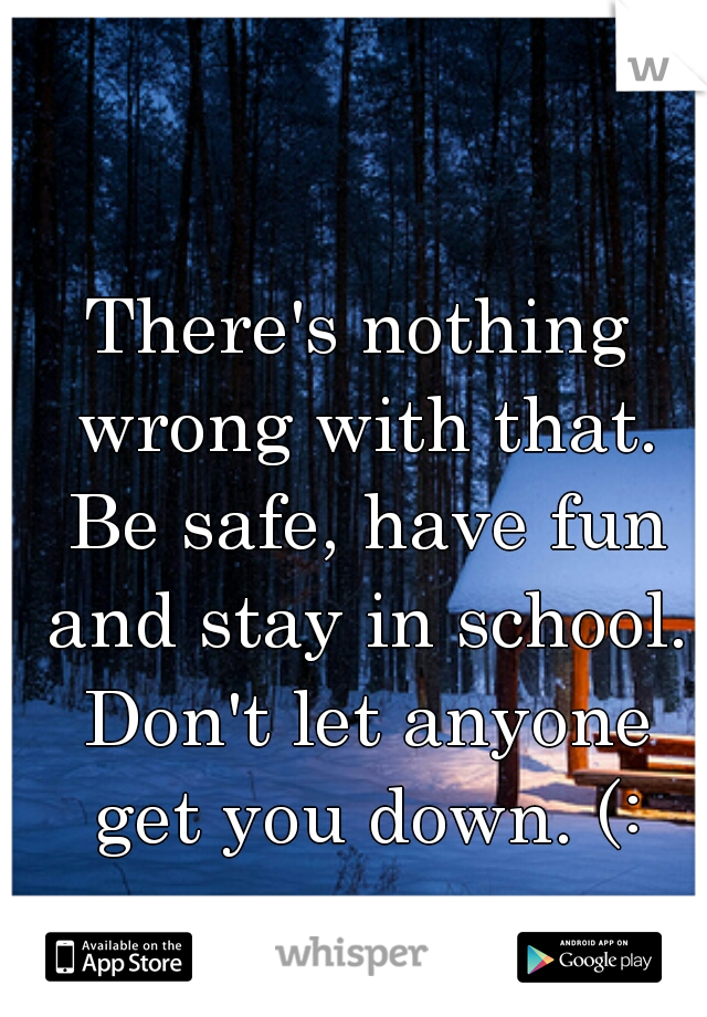 There's nothing wrong with that. Be safe, have fun and stay in school. Don't let anyone get you down. (: