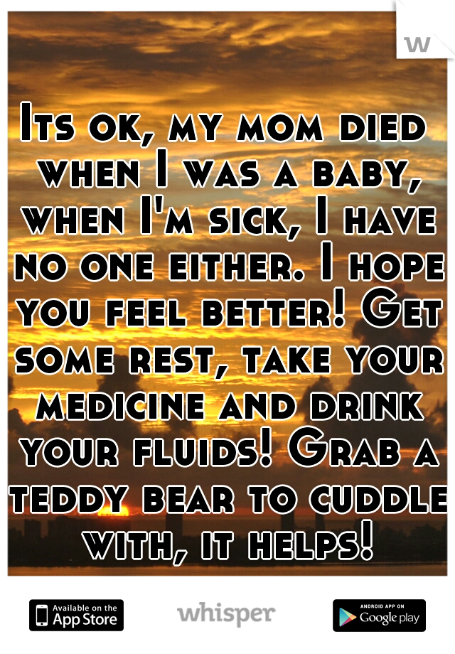 Its ok, my mom died when I was a baby, when I'm sick, I have no one either. I hope you feel better! Get some rest, take your medicine and drink your fluids! Grab a teddy bear to cuddle with, it helps!