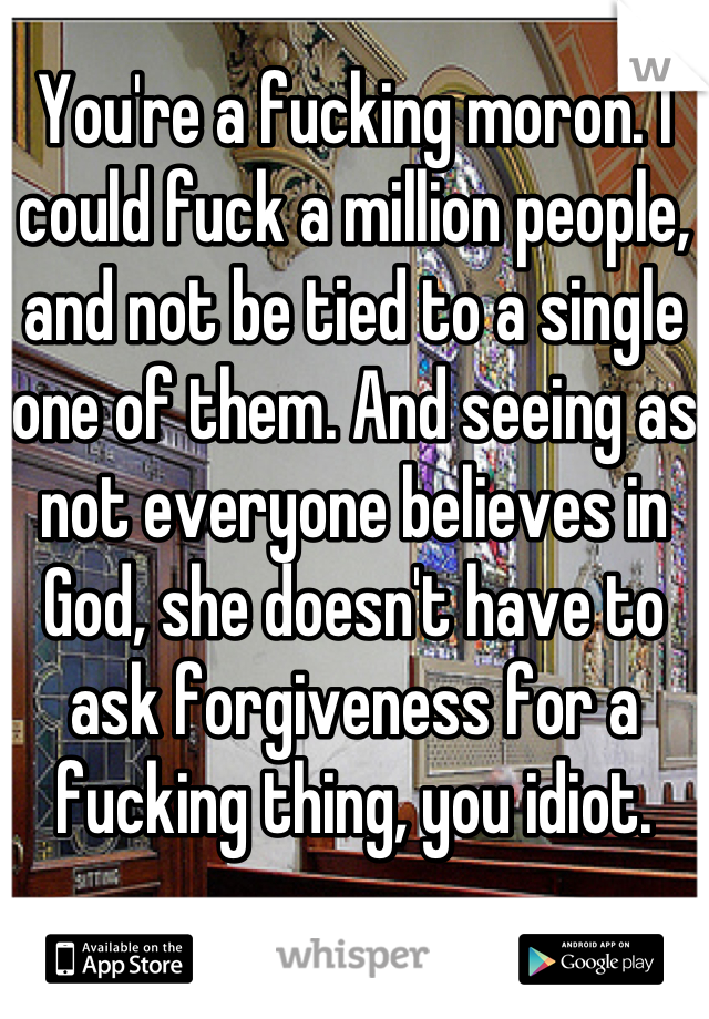 You're a fucking moron. I could fuck a million people, and not be tied to a single one of them. And seeing as not everyone believes in God, she doesn't have to ask forgiveness for a fucking thing, you idiot.