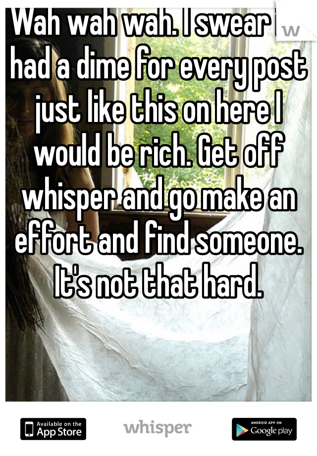 Wah wah wah. I swear if I had a dime for every post just like this on here I would be rich. Get off whisper and go make an effort and find someone. It's not that hard.