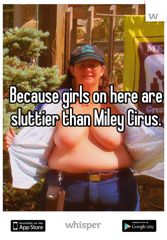 Because girls on here are sluttier than Miley Cirus.