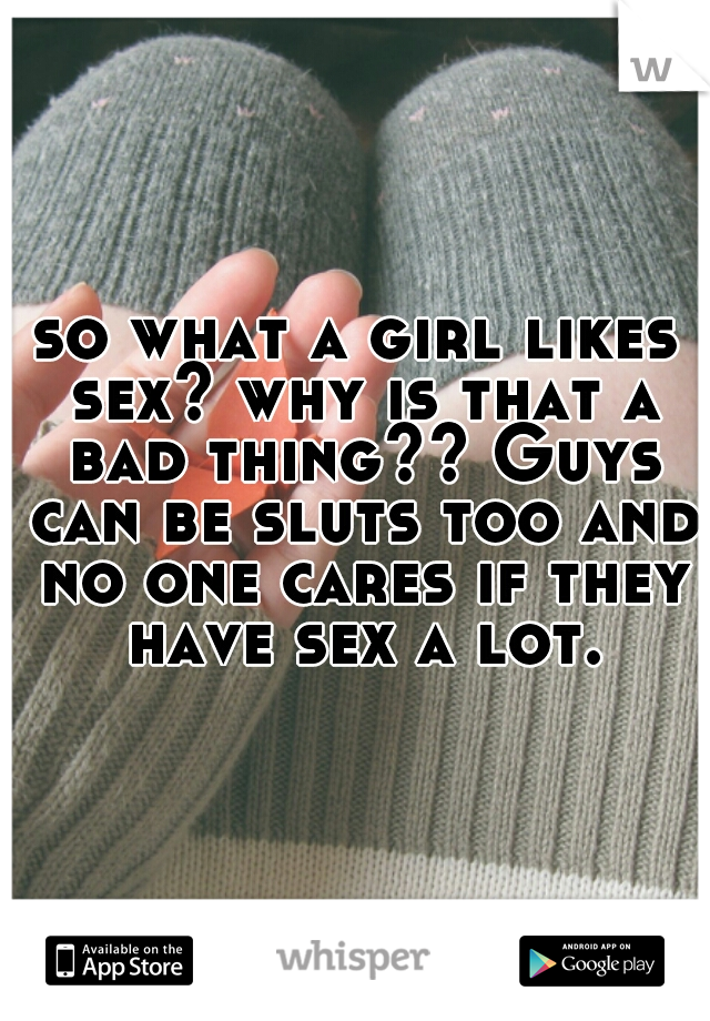 so what a girl likes sex? why is that a bad thing?? Guys can be sluts too and no one cares if they have sex a lot.