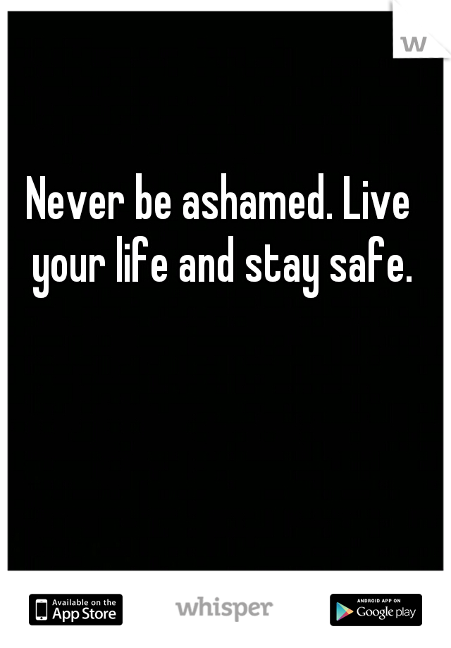 Never be ashamed. Live your life and stay safe.