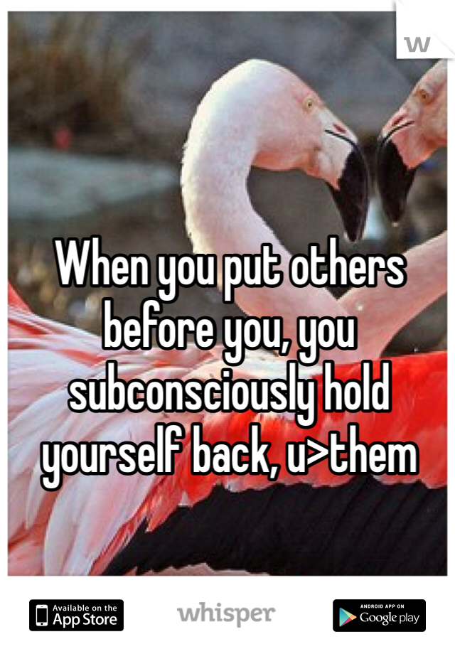 When you put others before you, you subconsciously hold yourself back, u>them