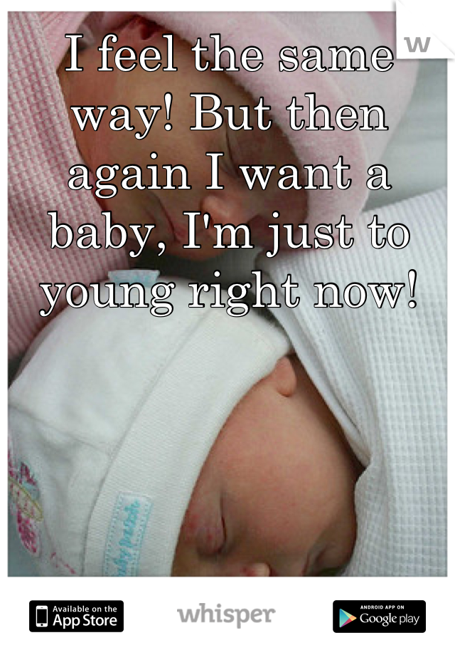 I feel the same way! But then again I want a baby, I'm just to young right now!