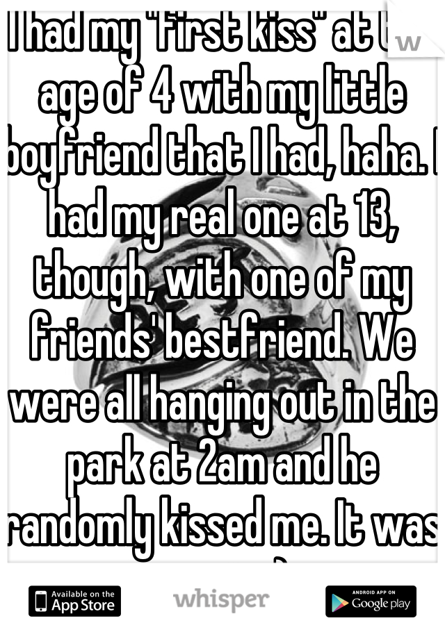 I had my "first kiss" at the age of 4 with my little boyfriend that I had, haha. I had my real one at 13, though, with one of my friends' bestfriend. We were all hanging out in the park at 2am and he randomly kissed me. It was great. :)