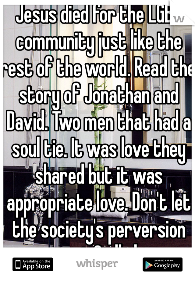 Jesus died for the LGBT community just like the rest of the world. Read the story of Jonathan and David. Two men that had a soul tie. It was love they shared but it was appropriate love. Don't let the society's perversion corrupt Godly love.