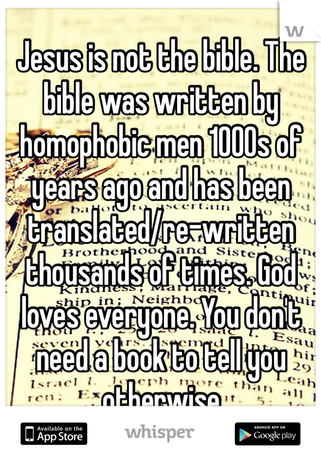 Jesus is not the bible. The bible was written by homophobic men 1000s of years ago and has been translated/re-written thousands of times. God loves everyone. You don't need a book to tell you otherwise