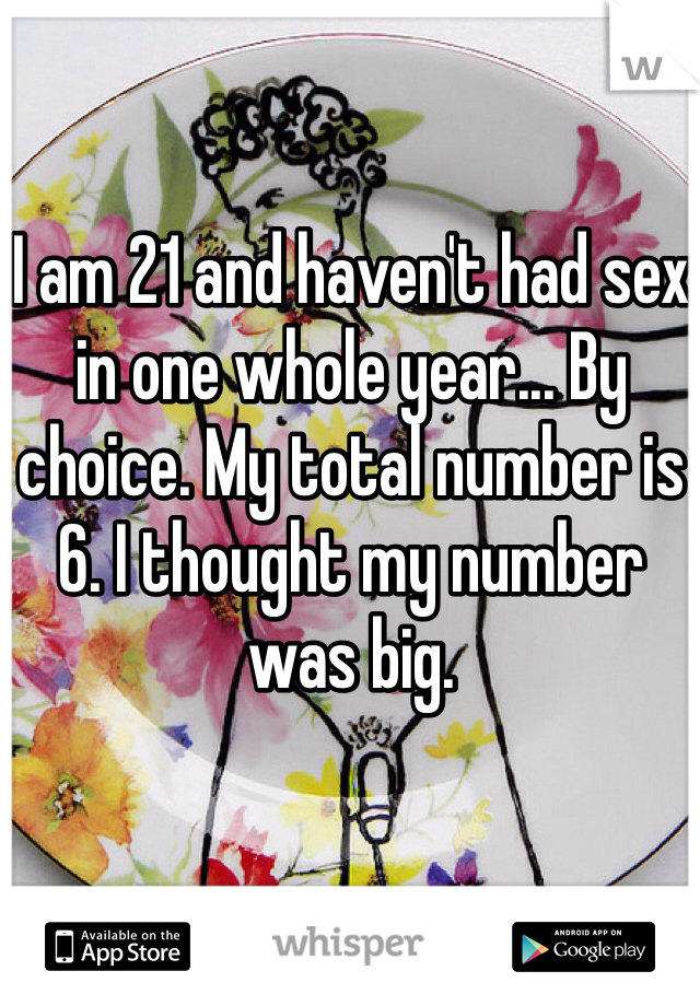 I am 21 and haven't had sex in one whole year... By choice. My total number is 6. I thought my number was big.
