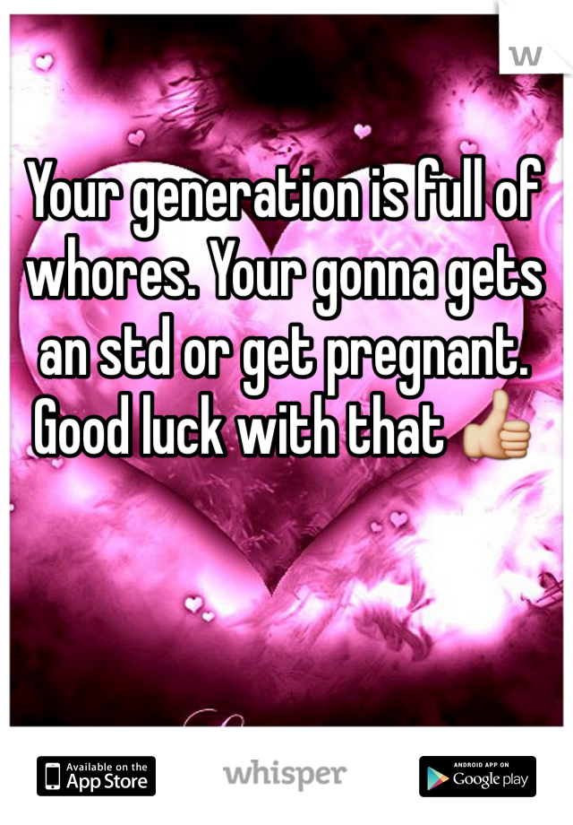 Your generation is full of whores. Your gonna gets an std or get pregnant. Good luck with that 👍