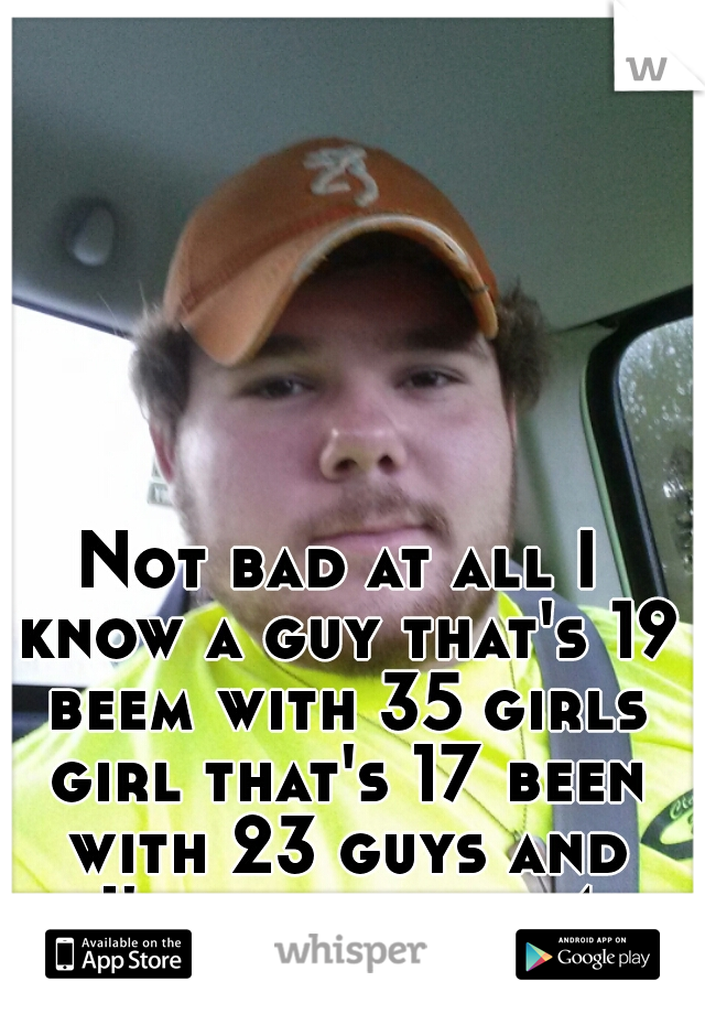 Not bad at all I know a guy that's 19 beem with 35 girls girl that's 17 been with 23 guys and I've been with 4 girls 