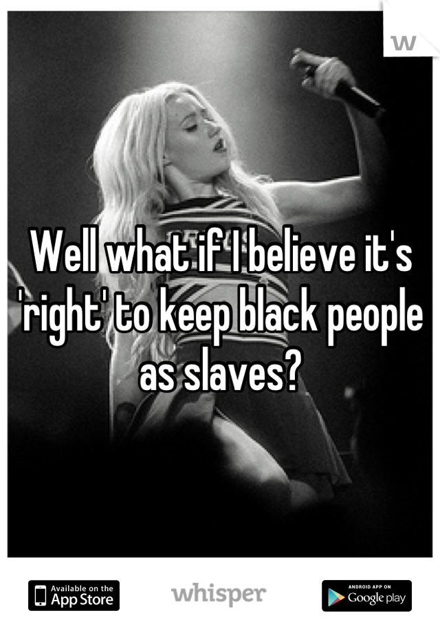 Well what if I believe it's 'right' to keep black people as slaves?