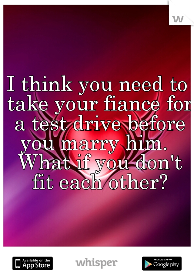 I think you need to take your fiance for a test drive before you marry him.   What if you don't fit each other?