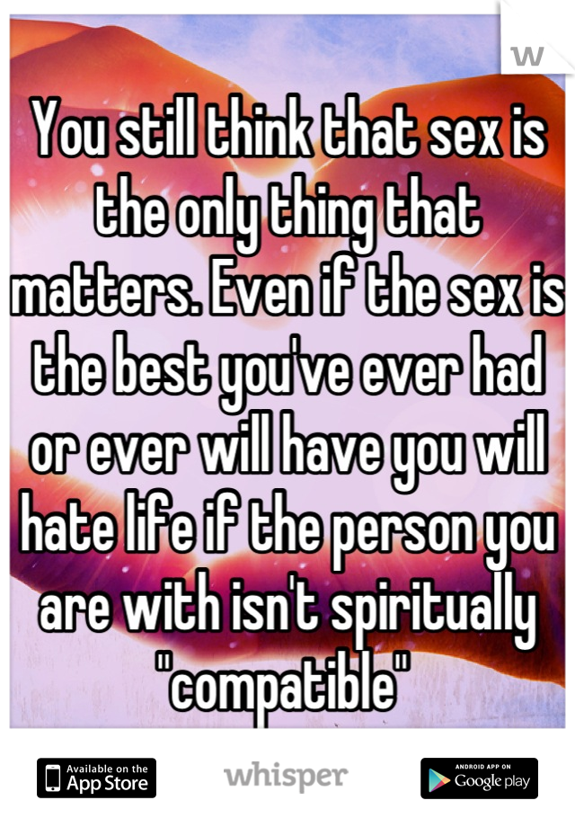 You still think that sex is the only thing that matters. Even if the sex is the best you've ever had or ever will have you will hate life if the person you are with isn't spiritually "compatible" 