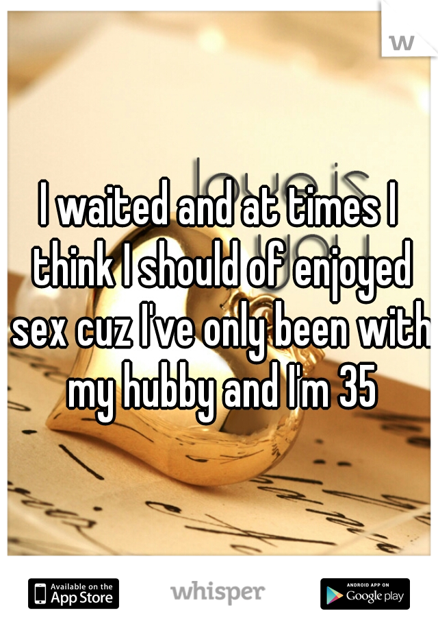 I waited and at times I think I should of enjoyed sex cuz I've only been with my hubby and I'm 35