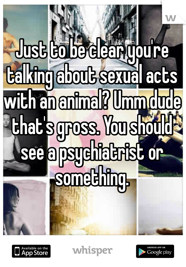 Just to be clear you're talking about sexual acts with an animal? Umm dude that's gross. You should see a psychiatrist or something. 