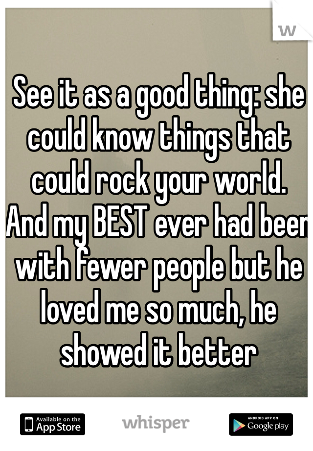 See it as a good thing: she could know things that could rock your world.  And my BEST ever had been with fewer people but he loved me so much, he showed it better 