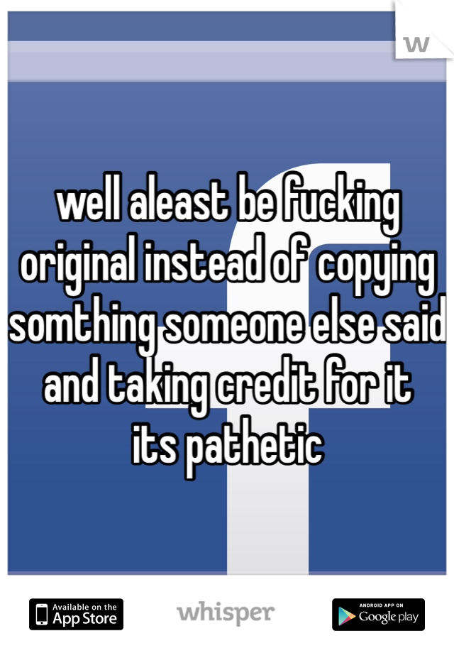 well aleast be fucking original instead of copying somthing someone else said and taking credit for it
its pathetic