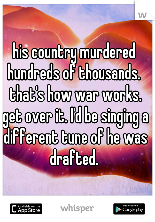 his country murdered hundreds of thousands.  that's how war works. get over it. I'd be singing a different tune of he was drafted. 