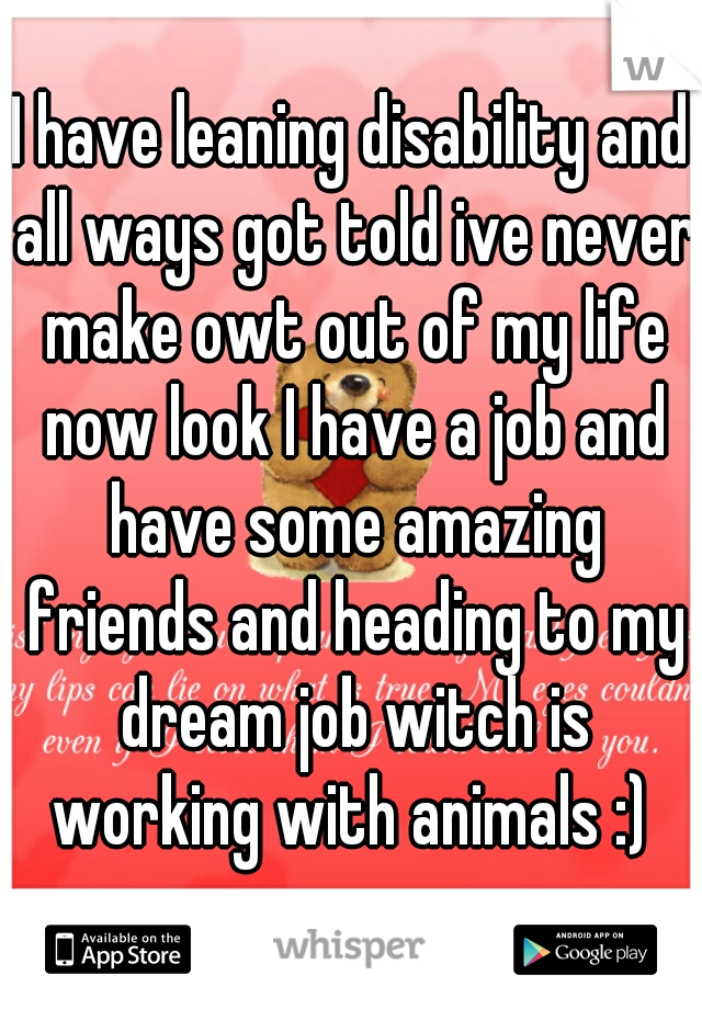 I have leaning disability and all ways got told ive never make owt out of my life now look I have a job and have some amazing friends and heading to my dream job witch is working with animals :) 