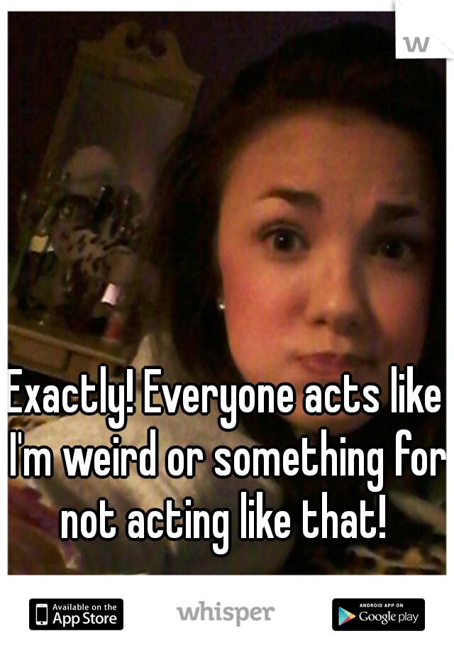 Exactly! Everyone acts like I'm weird or something for not acting like that! 