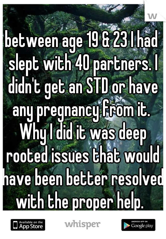 between age 19 & 23 I had slept with 40 partners. I didn't get an STD or have any pregnancy from it.  Why I did it was deep rooted issues that would have been better resolved with the proper help.  