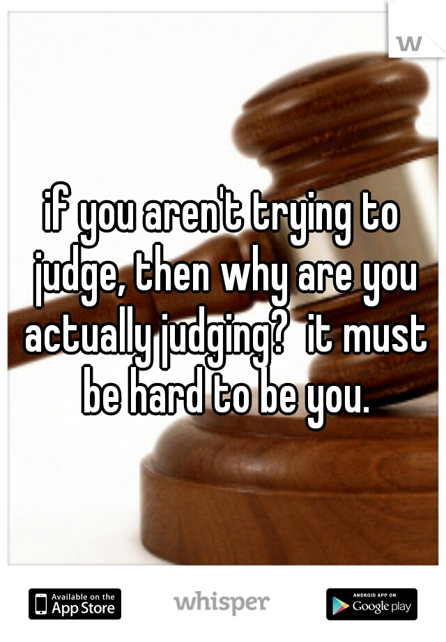 if you aren't trying to judge, then why are you actually judging?  it must be hard to be you.