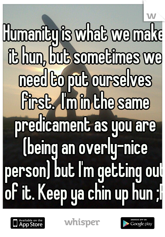 Humanity is what we make it hun, but sometimes we need to put ourselves first.  I'm in the same predicament as you are (being an overly-nice person) but I'm getting out of it. Keep ya chin up hun ;P