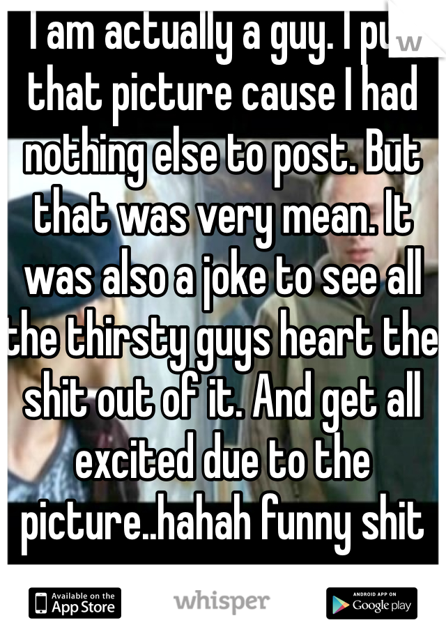 I am actually a guy. I put that picture cause I had nothing else to post. But that was very mean. It was also a joke to see all the thirsty guys heart the shit out of it. And get all excited due to the picture..hahah funny shit 