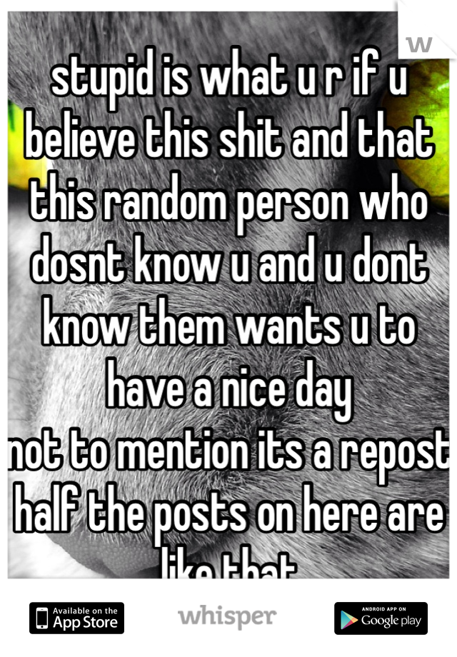 stupid is what u r if u believe this shit and that this random person who dosnt know u and u dont know them wants u to have a nice day
not to mention its a repost
half the posts on here are like that
