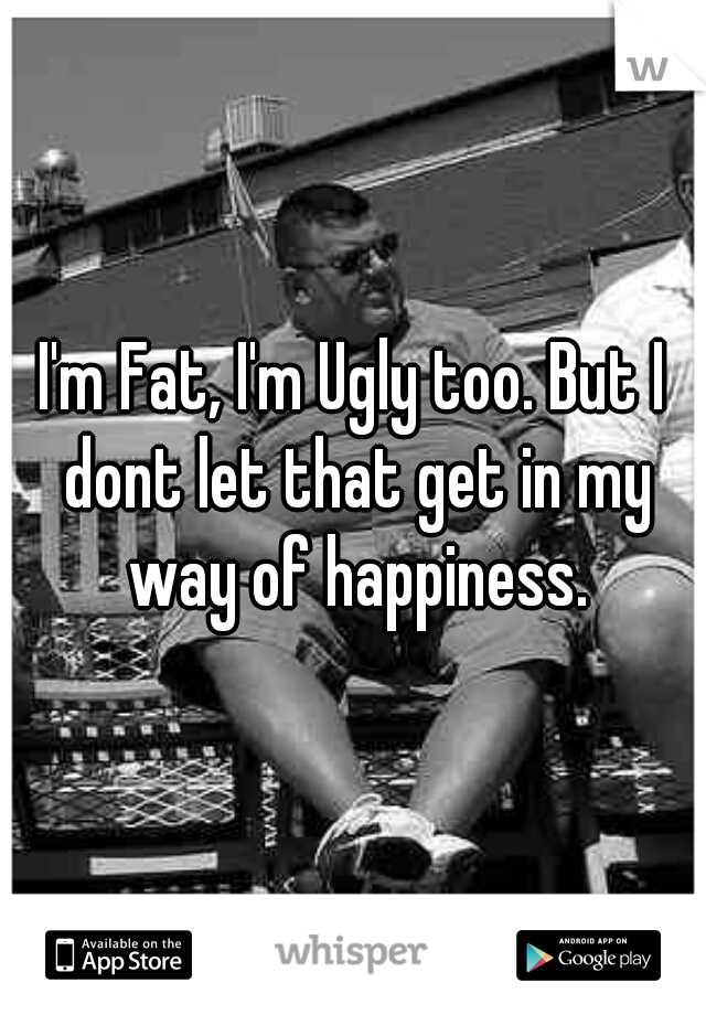 I'm Fat, I'm Ugly too. But I dont let that get in my way of happiness.