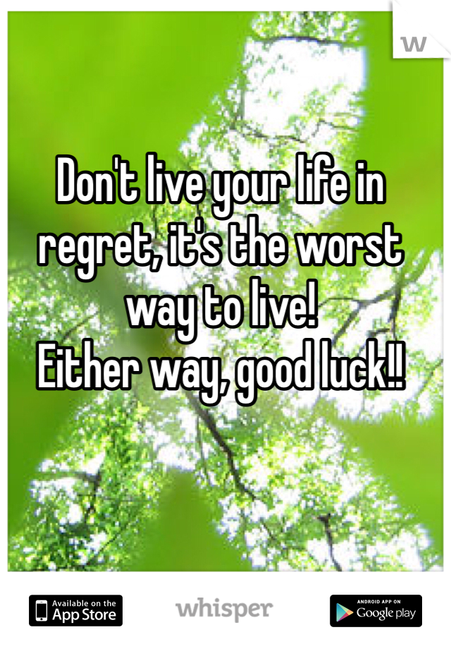 Don't live your life in regret, it's the worst way to live!
Either way, good luck!!